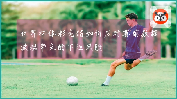 世界杯体彩竞猜如何应对赛前数据波动带来的下注风险